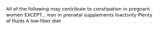 All of the following may contribute to constipation in pregnant women EXCEPT... Iron in prenatal supplements Inactivity Plenty of fluids A low-fiber diet