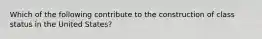 Which of the following contribute to the construction of class status in the United States?