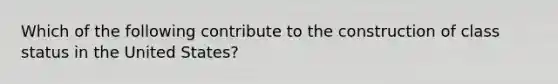 Which of the following contribute to the construction of class status in the United States?