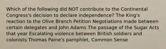 Which of the following did NOT contribute to <a href='https://www.questionai.com/knowledge/kjnO4tUwQH-the-continental-congress' class='anchor-knowledge'>the continental congress</a>'s decision to declare independence? The King's reaction to the Olive Branch Petition Negotiations made between certain delegates and John Adams The passage of the Sugar Acts that year Escalating violence between British soldiers and colonists <a href='https://www.questionai.com/knowledge/koPGepYxYb-thomas-paine' class='anchor-knowledge'>thomas paine</a>'s pamphlet, <a href='https://www.questionai.com/knowledge/kKtyuJ3TFs-common-sense' class='anchor-knowledge'>common sense</a>