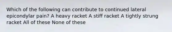 Which of the following can contribute to continued lateral epicondylar pain? A heavy racket A stiff racket A tightly strung racket All of these None of these