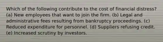 Which of the following contribute to the cost of financial distress? (a) New employees that want to join the firm. (b) Legal and administrative fees resulting from bankruptcy proceedings. (c) Reduced expenditure for personnel. (d) Suppliers refusing credit. (e) Increased scrutiny by investors.