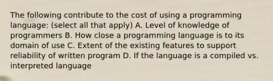 The following contribute to the cost of using a programming language: (select all that apply) A. Level of knowledge of programmers B. How close a programming language is to its domain of use C. Extent of the existing features to support reliability of written program D. If the language is a compiled vs. interpreted language