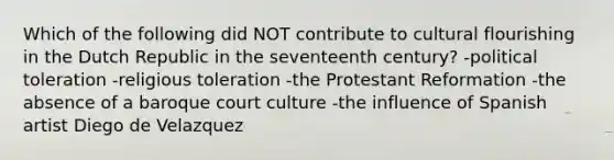 Which of the following did NOT contribute to cultural flourishing in the Dutch Republic in the seventeenth century? -political toleration -religious toleration -the Protestant Reformation -the absence of a baroque court culture -the influence of Spanish artist Diego de Velazquez