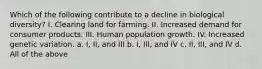 Which of the following contribute to a decline in biological diversity? I. Clearing land for farming. II. Increased demand for consumer products. III. Human population growth. IV. Increased genetic variation. a. I, II, and III b. I, III, and IV c. II, III, and IV d. All of the above