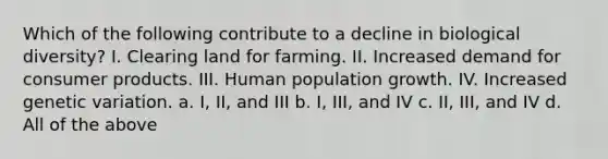 Which of the following contribute to a decline in biological diversity? I. Clearing land for farming. II. Increased demand for consumer products. III. Human population growth. IV. Increased genetic variation. a. I, II, and III b. I, III, and IV c. II, III, and IV d. All of the above