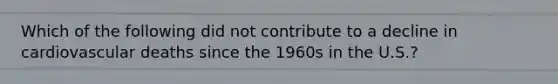 Which of the following did not contribute to a decline in cardiovascular deaths since the 1960s in the U.S.?