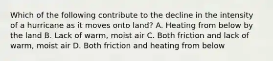 Which of the following contribute to the decline in the intensity of a hurricane as it moves onto land? A. Heating from below by the land B. Lack of warm, moist air C. Both friction and lack of warm, moist air D. Both friction and heating from below