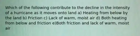 Which of the following contribute to the decline in the intensity of a hurricane as it moves onto land a) Heating from below by the land b) Friction c) Lack of warm, moist air d) Both heating from below and friction e)Both friction and lack of warm, moist air