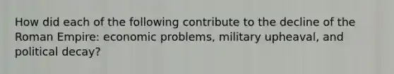 How did each of the following contribute to the decline of the Roman Empire: economic problems, military upheaval, and political decay?