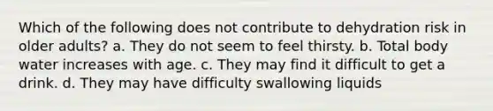 Which of the following does not contribute to dehydration risk in older adults? a. They do not seem to feel thirsty. b. Total body water increases with age. c. They may find it difficult to get a drink. d. They may have difficulty swallowing liquids