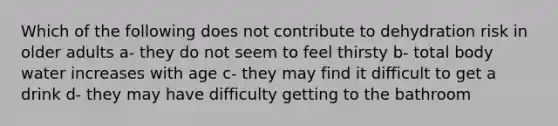 Which of the following does not contribute to dehydration risk in older adults a- they do not seem to feel thirsty b- total body water increases with age c- they may find it difficult to get a drink d- they may have difficulty getting to the bathroom