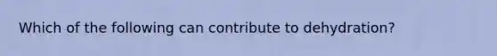 Which of the following can contribute to dehydration?