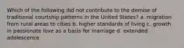 Which of the following did not contribute to the demise of traditional courtship patterns in the United States? a. migration from rural areas to cities b. higher standards of living c. growth in passionate love as a basis for marriage d. extended adolescence