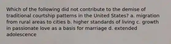 Which of the following did not contribute to the demise of traditional courtship patterns in the United States? a. migration from rural areas to cities b. higher standards of living c. growth in passionate love as a basis for marriage d. extended adolescence