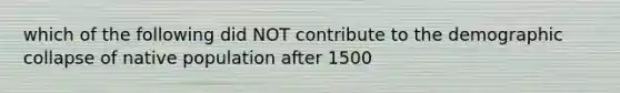 which of the following did NOT contribute to the demographic collapse of native population after 1500