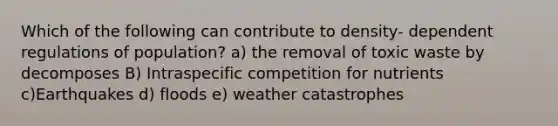 Which of the following can contribute to density- dependent regulations of population? a) the removal of toxic waste by decomposes B) Intraspecific competition for nutrients c)Earthquakes d) floods e) weather catastrophes