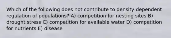 Which of the following does not contribute to density-dependent regulation of populations? A) competition for nesting sites B) drought stress C) competition for available water D) competition for nutrients E) disease