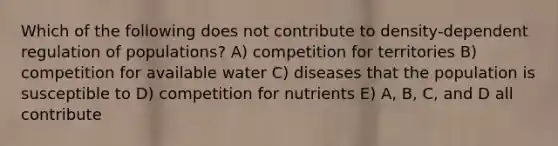 Which of the following does not contribute to density-dependent regulation of populations? A) competition for territories B) competition for available water C) diseases that the population is susceptible to D) competition for nutrients E) A, B, C, and D all contribute