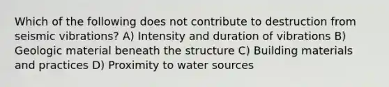 Which of the following does not contribute to destruction from seismic vibrations? A) Intensity and duration of vibrations B) Geologic material beneath the structure C) Building materials and practices D) Proximity to water sources