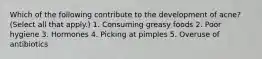 Which of the following contribute to the development of acne? (Select all that apply.) 1. Consuming greasy foods 2. Poor hygiene 3. Hormones 4. Picking at pimples 5. Overuse of antibiotics