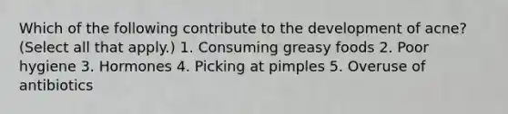 Which of the following contribute to the development of acne? (Select all that apply.) 1. Consuming greasy foods 2. Poor hygiene 3. Hormones 4. Picking at pimples 5. Overuse of antibiotics