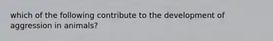 which of the following contribute to the development of aggression in animals?