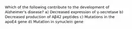 Which of the following contribute to the development of Alzheimer's disease? a) Decreased expression of γ-secretase b) Decreased production of Aβ42 peptides c) Mutations in the apoE4 gene d) Mutation in synuclein gene