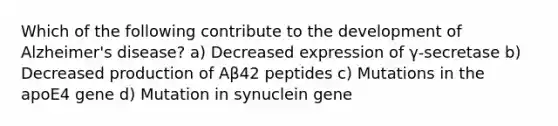 Which of the following contribute to the development of Alzheimer's disease? a) Decreased expression of γ-secretase b) Decreased production of Aβ42 peptides c) Mutations in the apoE4 gene d) Mutation in synuclein gene