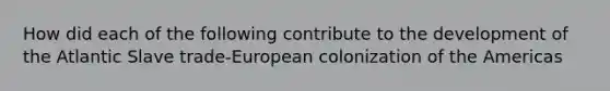 How did each of the following contribute to the development of the Atlantic Slave trade-European colonization of the Americas