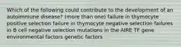 Which of the following could contribute to the development of an autoimmune disease? (more than one) failure in thymocyte positive selection failure in thymocyte negative selection failures in B cell negative selection mutations in the AIRE TF gene environmental factors genetic factors