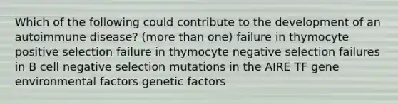 Which of the following could contribute to the development of an autoimmune disease? (more than one) failure in thymocyte positive selection failure in thymocyte negative selection failures in B cell negative selection mutations in the AIRE TF gene environmental factors genetic factors