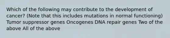 Which of the following may contribute to the development of cancer? (Note that this includes mutations in normal functioning) Tumor suppressor genes Oncogenes <a href='https://www.questionai.com/knowledge/kdWJhII4NB-dna-repair' class='anchor-knowledge'>dna repair</a> genes Two of the above All of the above