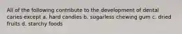 All of the following contribute to the development of dental caries except a. hard candies b. sugarless chewing gum c. dried fruits d. starchy foods