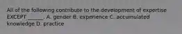 All of the following contribute to the development of expertise EXCEPT ______. A. gender B. experience C. accumulated knowledge D. practice