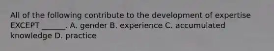 All of the following contribute to the development of expertise EXCEPT ______. A. gender B. experience C. accumulated knowledge D. practice