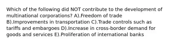 Which of the following did NOT contribute to the development of multinational corporations? A).Freedom of trade B).Improvements in transportation C).Trade controls such as tariffs and embargoes D).Increase in cross-border demand for goods and services E).Proliferation of international banks