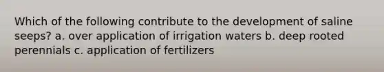 Which of the following contribute to the development of saline seeps? a. over application of irrigation waters b. deep rooted perennials c. application of fertilizers