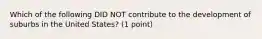 Which of the following DID NOT contribute to the development of suburbs in the United States? (1 point)