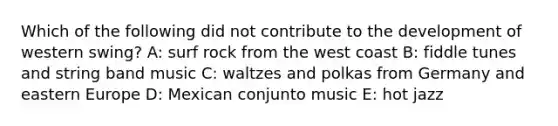 Which of the following did not contribute to the development of western swing? A: surf rock from the west coast B: fiddle tunes and string band music C: waltzes and polkas from Germany and eastern Europe D: Mexican conjunto music E: hot jazz