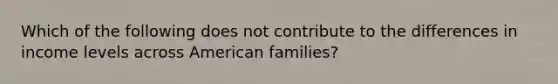 Which of the following does not contribute to the differences in income levels across American families?