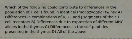 Which of the following could contribute to differences in the population of T cells found in identical (monozygotic) twins? A) Differences in combinations of V, D, and J segments of their T cell receptors B) Differences due to expression of different MHC alleles in the thymus C) Differences in the self-peptides presented in the thymus D) All of the above