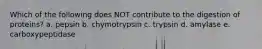 Which of the following does NOT contribute to the digestion of proteins? a. pepsin b. chymotrypsin c. trypsin d. amylase e. carboxypeptidase