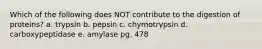 Which of the following does NOT contribute to the digestion of proteins? a. trypsin b. pepsin c. chymotrypsin d. carboxypeptidase e. amylase pg. 478