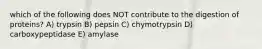 which of the following does NOT contribute to the digestion of proteins? A) trypsin B) pepsin C) chymotrypsin D) carboxypeptidase E) amylase