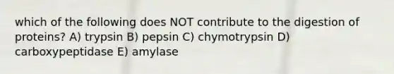 which of the following does NOT contribute to the digestion of proteins? A) trypsin B) pepsin C) chymotrypsin D) carboxypeptidase E) amylase