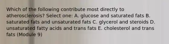 Which of the following contribute most directly to atherosclerosis? Select one: A. glucose and saturated fats B. saturated fats and unsaturated fats C. glycerol and steroids D. unsaturated fatty acids and trans fats E. cholesterol and trans fats (Module 9)