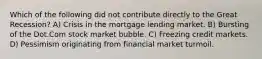 Which of the following did not contribute directly to the Great Recession? A) Crisis in the mortgage lending market. B) Bursting of the Dot.Com stock market bubble. C) Freezing credit markets. D) Pessimism originating from financial market turmoil.