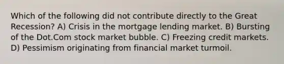 Which of the following did not contribute directly to the Great Recession? A) Crisis in the mortgage lending market. B) Bursting of the Dot.Com stock market bubble. C) Freezing credit markets. D) Pessimism originating from financial market turmoil.