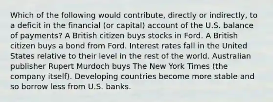 Which of the following would contribute, directly or indirectly, to a deficit in the financial (or capital) account of the U.S. balance of payments? A British citizen buys stocks in Ford. A British citizen buys a bond from Ford. Interest rates fall in the United States relative to their level in the rest of the world. Australian publisher Rupert Murdoch buys The New York Times (the company itself). Developing countries become more stable and so borrow less from U.S. banks.